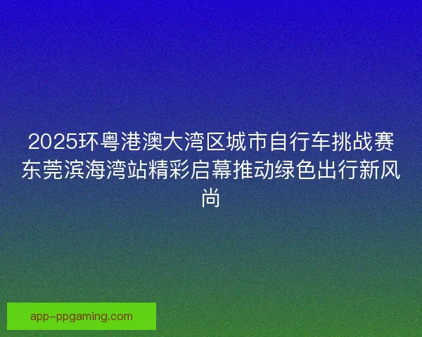 2025环粤港澳大湾区城市自行车挑战赛东莞滨海湾站精彩启幕推动绿色出行新风尚