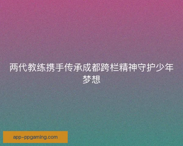 两代教练携手传承成都跨栏精神守护少年梦想